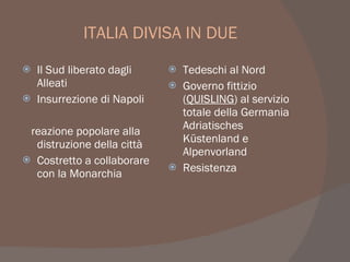 ITALIA DIVISA IN DUE
 Il Sud liberato dagli
Alleati
 Insurrezione di Napoli
reazione popolare alla
distruzione della città
 Costretto a collaborare
con la Monarchia
 Tedeschi al Nord
 Governo fittizio
(QUISLING) al servizio
totale della Germania
Adriatisches
Küstenland e
Alpenvorland
 Resistenza
 
