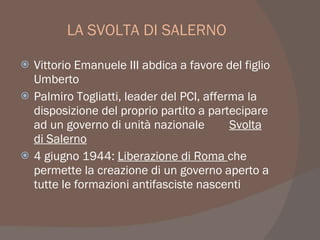 LA SVOLTA DI SALERNO
 Vittorio Emanuele III abdica a favore del figlio
Umberto
 Palmiro Togliatti, leader del PCI, afferma la
disposizione del proprio partito a partecipare
ad un governo di unità nazionale Svolta
di Salerno
 4 giugno 1944: Liberazione di Roma che
permette la creazione di un governo aperto a
tutte le formazioni antifasciste nascenti
 
