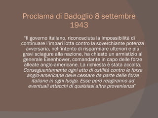 Proclama di Badoglio 8 settembre
1943
“Il governo italiano, riconosciuta la impossibilità di
continuare l’impari lotta contro la soverchiante potenza
avversaria, nell’intento di risparmiare ulteriori e più
gravi sciagure alla nazione, ha chiesto un armistizio al
generale Eisenhower, comandante in capo delle forze
alleate anglo-americane. La richiesta è stata accolta.
Conseguentemente ogni atto di ostilità contro le forze
anglo-americane deve cessare da parte delle forze
italiane in ogni luogo. Esse però reagiranno ad
eventuali attacchi di qualsiasi altra provenienza”
 