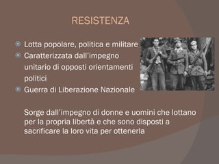RESISTENZA
 Lotta popolare, politica e militare
 Caratterizzata dall’impegno
unitario di opposti orientamenti
politici
 Guerra di Liberazione Nazionale
Sorge dall’impegno di donne e uomini che lottano
per la propria libertà e che sono disposti a
sacrificare la loro vita per ottenerla
 