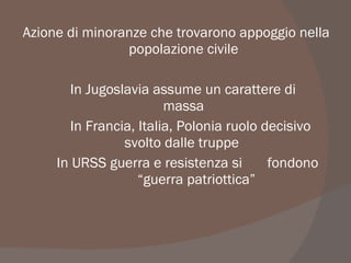Azione di minoranze che trovarono appoggio nella
popolazione civile
In Jugoslavia assume un carattere di
massa
In Francia, Italia, Polonia ruolo decisivo
svolto dalle truppe
In URSS guerra e resistenza si fondono
“guerra patriottica”
 