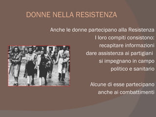 DONNE NELLA RESISTENZA
Anche le donne partecipano alla Resistenza
I loro compiti consistono:
recapitare informazioni
dare assistenza ai partigiani
si impegnano in campo
politico e sanitario
Alcune di esse partecipano
anche ai combattimenti
 