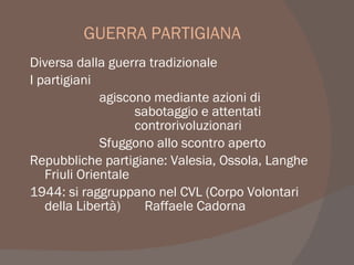 GUERRA PARTIGIANA
Diversa dalla guerra tradizionale
I partigiani
agiscono mediante azioni di
sabotaggio e attentati
controrivoluzionari
Sfuggono allo scontro aperto
Repubbliche partigiane: Valesia, Ossola, Langhe
Friuli Orientale
1944: si raggruppano nel CVL (Corpo Volontari
della Libertà) Raffaele Cadorna
 