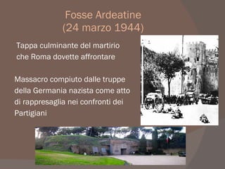 Fosse Ardeatine
(24 marzo 1944)
Tappa culminante del martirio
che Roma dovette affrontare
Massacro compiuto dalle truppe
della Germania nazista come atto
di rappresaglia nei confronti dei
Partigiani
 