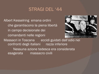 STRAGI DEL ‘44
Albert Kesselring emana ordini
che garantiscono la piena libertà
in campo decisionale dei
comandanti nelle regioni
Massacri in Toscana eccidi guidati dall’odio nei
confronti degli italiani razza inferiore
Nessuna azione tedesca era considerata
esagerata massacro civili
 