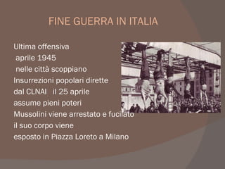 FINE GUERRA IN ITALIA
Ultima offensiva
aprile 1945
nelle città scoppiano
Insurrezioni popolari dirette
dal CLNAI il 25 aprile
assume pieni poteri
Mussolini viene arrestato e fucilato
il suo corpo viene
esposto in Piazza Loreto a Milano
 