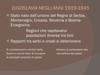 JUGOSLAVIA NEGLI ANNI 1919-1945
 Stato nato dall’unione del Regno di Serbia,
Montenegro, Croazia, Slovenia e Bosnia-
Erzegovina
Regioni che ospitavano
popolazioni diverse tra loro
 Rapporti tra serbi e croati si deteriorano
Si consideravano vincitori della rifiutano di partecipare alla
Guerra e quindi liberi di occupare vita politica del paese
le principali posizioni di potere
 
