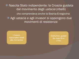  Nascita Stato indipendente: la Croazia guidata
dal movimento degli ustacia (ribelli)
che comprendeva anche la Bosnia-Erzegovina
 Agli ustacia e agli invasori si oppongono due
movimenti di resistenza:
I Cetnici,
nazionalisti fedeli
alla monarchia
Comunisti, guidati
da Josip Broz
(Tito)
 