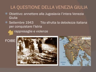 LA QUESTIONE DELLA VENEZIA GIULIA
 Obiettivo: annettere alla Jugoslavia l’intera Venezia
Giulia
 Settembre 1943 Tito sfrutta la debolezza italiana
per conquistare l’Istria
rappresaglie e violenze
FOIBE
 