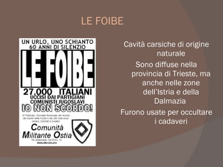 LE FOIBE
Cavità carsiche di origine
naturale
Sono diffuse nella
provincia di Trieste, ma
anche nelle zone
dell’Istria e della
Dalmazia
Furono usate per occultare
i cadaveri
 
