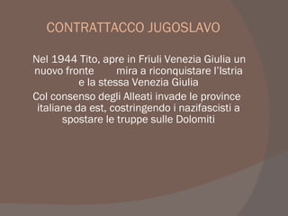 CONTRATTACCO JUGOSLAVO
Nel 1944 Tito, apre in Friuli Venezia Giulia un
nuovo fronte mira a riconquistare l’Istria
e la stessa Venezia Giulia
Col consenso degli Alleati invade le province
italiane da est, costringendo i nazifascisti a
spostare le truppe sulle Dolomiti
 