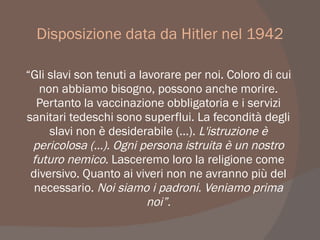 Disposizione data da Hitler nel 1942
“Gli slavi son tenuti a lavorare per noi. Coloro di cui
non abbiamo bisogno, possono anche morire.
Pertanto la vaccinazione obbligatoria e i servizi
sanitari tedeschi sono superflui. La fecondità degli
slavi non è desiderabile (...). L'istruzione è
pericolosa (...). Ogni persona istruita è un nostro
futuro nemico. Lasceremo loro la religione come
diversivo. Quanto ai viveri non ne avranno più del
necessario. Noi siamo i padroni. Veniamo prima
noi”.
 