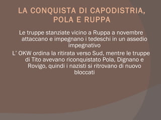 LA CONQUISTA DI CAPODISTRIA,
POLA E RUPPA
Le truppe stanziate vicino a Ruppa a novembre
attaccano e impegnano i tedeschi in un assedio
impegnativo
L’ OKW ordina la ritirata verso Sud, mentre le truppe
di Tito avevano riconquistato Pola, Dignano e
Rovigo, quindi i nazisti si ritrovano di nuovo
bloccati
 