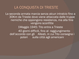 LA CONQUISTA DI TRIESTE
La seconda armata marcia senza alcun intralcio fino a
30Km da Trieste dove viene attaccata dalle truppe
nemiche che oppongono resistenza, ma alla fine
vengono sconfitte
1Maggio 1945: Tito entra a Trieste
40 giorni difficili, fino al raggiungimento
dell’accordo con gli Alleati, in cui Tito consegna i
poteri sulla città agli americani
 