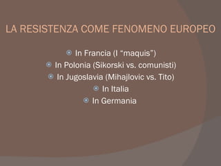 LA RESISTENZA COME FENOMENO EUROPEO
 In Francia (I “maquis”)
I
 In Polonia (Sikorski vs. comunisti)
I
 In Jugoslavia (Mihajlovic vs. Tito)
I
 In Italia
 In Germania
 