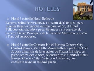   Hotel 3 estrellasHotel Bellevue
Génova, Salita Provvidenza, 1 a partir de € 40 Ideal para
quienes llegan a Génova en tren o en avión, el Hotel
Bellevue está situado a poca distancia de la estación de
Genova Piazza Principe y de la Estación Marítima, y a ​sólo
6 Km. del aeropuerto.

    Hotel 3 estrellasComfort Hotel Europa Genova City
     Centre Génova, Via Delle Monachette 8 a partir de € 53
     A poca distancia de la estación de Piazza Principe, en
     pleno centro de Génova, se encuentra el Comfort Hotel
     Europa Genova City Center, de 3 estrellas, con
     excelente relación calidad-precio.
 