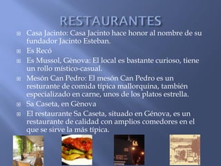    Casa Jacinto: Casa Jacinto hace honor al nombre de su
    fundador Jacinto Esteban.
   Es Recó
   Es Mussol, Gènova: El local es bastante curioso, tiene
    un rollo místico-casual.
   Mesón Can Pedro: El mesón Can Pedro es un
    resturante de comida típica mallorquina, también
    especializado en carne, unos de los platos estrella.
   Sa Caseta, en Gènova
   El restaurante Sa Caseta, situado en Génova, es un
    restaurante de calidad con amplios comedores en el
    que se sirve la más típica.
 