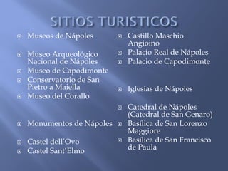    Museos de Nápoles          Castillo Maschio
                                Angioino
   Museo Arqueológico         Palacio Real de Nápoles
    Nacional de Nápoles        Palacio de Capodimonte
   Museo de Capodimonte
   Conservatorio de San
    Pietro a Maiella           Iglesias de Nápoles
   Museo del Corallo
                               Catedral de Nápoles
                                (Catedral de San Genaro)
   Monumentos de Nápoles      Basílica de San Lorenzo
                                Maggiore
   Castel dell’Ovo            Basílica de San Francisco
   Castel Sant’Elmo            de Paula
 