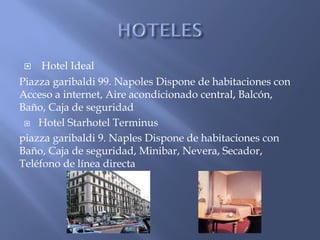     Hotel Ideal
Piazza garibaldi 99. Napoles Dispone de habitaciones con
Acceso a internet, Aire acondicionado central, Balcón,
Baño, Caja de seguridad
  Hotel Starhotel Terminus

piazza garibaldi 9. Naples Dispone de habitaciones con
Baño, Caja de seguridad, Minibar, Nevera, Secador,
Teléfono de línea directa
 