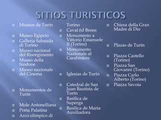    Museos de Turín         Torino                 Chiesa della Gran
                           Caval ëd Brons          Madre di Dio
   Museo Egipcio          Monumento a
   Galleria Sabauda        Vittorio Emanuele
    di Torino               II (Torino)            Plazas de Turín
   Museo nacional         Monumento
    del Risorgimento        Nazionale al           Piazza Castello
   Museo della             Carabiniere             (Torino)
    Sindone                                        Piazza San
   Museo nazionale                                 Giovanni (Torino)
    del Cinema             Iglesias de Turín      Piazza Carlo
                                                    Alberto (Torino)
                           Catedral de San        Piazza Savoia
   Monumentos de           Juan Bautista de
    Turín                   Turín
                           Basílica de
   Mole Antonelliana       Superga
   Porta Palatina         Basílica de María
                            Auxiliadora
   Arco olimpico di
 