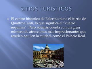   El centro histórico de Palermo tiene el barrio de
    Quattro Canti, lo que significa el “cuatro
    esquinas”. Pero además cuenta con un gran
    número de atracciones más impresionantes que
    residen aquí en la ciudad, como el Palacio Real.
 