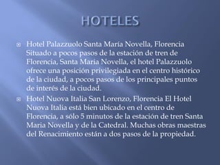    Hotel Palazzuolo Santa María Novella, Florencia
    Situado a pocos pasos de la estación de tren de
    Florencia, Santa Maria Novella, el hotel Palazzuolo
    ofrece una posición privilegiada en el centro histórico
    de la ciudad, a pocos pasos de los principales puntos
    de interés de la ciudad.
   Hotel Nuova Italia San Lorenzo, Florencia El Hotel
    Nuova Italia está bien ubicado en el centro de
    Florencia, a sólo 5 minutos de la estación de tren Santa
    Maria Novella y de la Catedral. Muchas obras maestras
    del Renacimiento están a dos pasos de la propiedad.
 