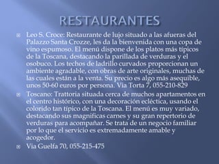    Leo S. Croce: Restaurante de lujo situado a las afueras del
    Palazzo Santa Crozze, les da la bienvenida con una copa de
    vino espumoso. El menú dispone de los platos más típicos
    de la Toscana, destacando la parillada de verduras y el
    osobuco. Los techos de ladrillo curvados proporcionan un
    ambiente agradable, con obras de arte originales, muchas de
    las cuales están a la venta. Su precio es algo más asequible,
    unos 50-60 euros por persona. Via Torta 7, 055-210-829
   Toscano: Trattoria situada cerca de muchos apartamentos en
    el centro histórico, con una decoración ecléctica, usando el
    colorido tan típico de la Toscana. El menú es muy variado,
    destacando sus magnificas carnes y su gran repertorio de
    verduras para acompañar. Se trata de un negocio familiar
    por lo que el servicio es extremadamente amable y
    acogedor.
   Via Guelfa 70, 055-215-475
 