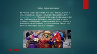 Cultura Italia y festividades
En Venecia, una de las ciudades más bellas de Italia, durante la
primavera se lleva a cabo un festival de máscaras llamado “el
Carnaval de Venecia” (Carnevale di Venezia), el más relevante del
país. En él, la gente se disfraza con trajes típicos de la época
victoriana confeccionados con extrema dedicación y cuidando el
más mínimo detalle. Además, se utilizan máscaras de todo tipo,
desde las más simples a las más complejas.
 