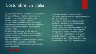 Costumbre En Italia
-Es costumbre en Italia saludarse con un apretón
de manos. El saludo habitual entre amigos o
familiares es el beso en las mejillas, entre
mujeres, o entre hombres y mujeres.
-La costumbre en Italia es saludar a la persona
acompañando el saludo con el título. Aunque se
ha extendido la costumbre de hacerlo por el
nombre de pila.
-Para los italianos la vida familiar es muy
importante. Muchas familias viven “nucleadas” o
en sitios cercanos, y es usual la ayuda entre los
miembros del grupo.
-Los fines de semana suelen reunirse en las casas,
visitar familiares y amigos. Las comidas,
especialmente el almuerzo del día domingo, son
largas y pausadas.
- Si es invitado a una reunión social, es
costumbre en Italia llevar un pequeño obsequio
para los anfitriones.
-Las visitas sociales suelen planearse con
antelación, aunque en los pueblos suelen
hacerse visitas sin anuncio.
-En los lugares más pequeños, el centro de
reunión social suele ser el café, aunque lo
principal sigue siendo la vida en familia.
-Es costumbre en Italia tomar el desayuno
alrededor de las 7 y media de la mañana,
almorzar entre las 11:30 y las 14:00, y cenar
entre las 19:00 y las 22:30, según la región.
 