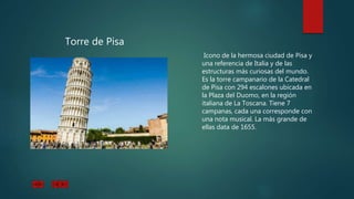 Torre de Pisa
Icono de la hermosa ciudad de Pisa y
una referencia de Italia y de las
estructuras más curiosas del mundo.
Es la torre campanario de la Catedral
de Pisa con 294 escalones ubicada en
la Plaza del Duomo, en la región
italiana de La Toscana. Tiene 7
campanas, cada una corresponde con
una nota musical. La más grande de
ellas data de 1655.
 