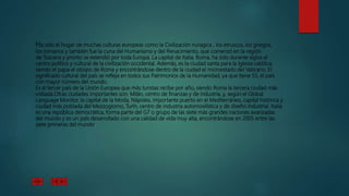 Ha sido el hogar de muchas culturas europeas como la Civilización nuragica , los etruscos, los griegos,
los romanos y también fue la cuna del Humanismo y del Renacimiento, que comenzó en la región
de Toscana y pronto se extendió por toda Europa. La capital de Italia, Roma, ha sido durante siglos el
centro político y cultural de la civilización occidental. Además, es la ciudad santa para la Iglesia católica,
siendo el papa el obispo de Roma y encontrándose dentro de la ciudad el microestado del Vaticano. El
significado cultural del país se refleja en todos sus Patrimonios de la Humanidad, ya que tiene 55, el país
con mayor número del mundo.
Es el tercer país de la Unión Europea que más turistas recibe por año, siendo Roma la tercera ciudad más
visitada.Otras ciudades importantes son: Milán, centro de finanzas y de industria, y, según el Global
Language Monitor, la capital de la Moda, Nápoles, importante puerto en el Mediterráneo, capital histórica y
ciudad más poblada del Mezzogiorno, Turín, centro de industria automovilística y de diseño industrial. Italia
es una república democrática, forma parte del G7 o grupo de las siete más grandes naciones avanzadas
del mundo y es un país desarrollado con una calidad de vida muy alta, encontrándose en 2005 entre las
siete primeras del mundo.
 