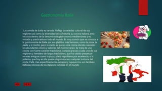 Gastronomía Italia
La comida de Italia es variada. Refleja la variedad cultural de sus
regiones así como la diversidad de su historia. La cocina italiana, está
incluida dentro de la denominada gastronomía mediterránea y es
imitada y practicada en todo el mundo. Es muy común que se conozca a
la gastronomía de Italia por sus platillos más famosos, como la pizza, la
pasta y el risotto, pero lo cierto es que es una cocina donde coexisten
los abundantes olores y sabores del mediterráneo. Se trata de una
cocina con fuerte carácter tradicional, variada gracias a cada una de sus
regiones y heredera de largas tradiciones, que ha sabido perpetuar
recetas antiguas como la pizza, plato napolitano por excelencia, o la
polenta, que hoy en día puede degustarse en cualquier trattoria del
norte. Café, más específicamente espresso y cappuccino son también
bebidas icónicas de los italianos famosas en el mundo
 