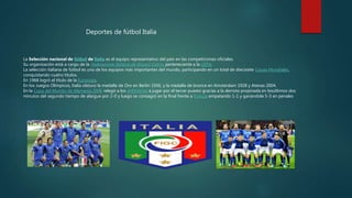 La Selección nacional de fútbol de Italia es el equipo representativo del país en las competiciones oficiales.
Su organización está a cargo de la Federazione Italiana de Giuoco Calcio, perteneciente a la UEFA.
La selección italiana de fútbol es uno de los equipos más importantes del mundo, participando en un total de diecisiete Copas Mundiales,
conquistando cuatro títulos.
En 1968 logró el título de la Eurocopa.
En los Juegos Olímpicos, Italia obtuvo la medalla de Oro en Berlín 1936, y la medalla de bronce en Amsterdam 1928 y Atenas 2004.
En la Copa del Mundo de Alemania 2006 relegó a los anfitriones a jugar por el tercer puesto gracias a la derrota propinada en losúltimos dos
minutos del segundo tiempo de alargue por 2-0 y luego se consagró en la final frente a Francia empatando 1-1 y ganándole 5-3 en penales
Deportes de fútbol Italia
 
