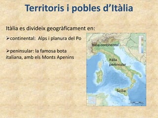 Territoris i pobles d’Itàlia
Itàlia es divideix geogràficament en:
Itàlia continental
Itàlia
peninsular
Sicília
continental: Alps i planura del Po
peninsular: la famosa bota
italiana, amb els Monts Apenins
 