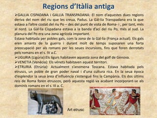 Regions d’Itàlia antiga
GALLIA CISPADANA i GALLIA TRANSPADANA: El nom d’aquestes dues regions
deriva del nom del riu que les creua, Padus. La Gàl·lia Transpadana era la que
estava a l’altre costat del riu Po – des del punt de vista de Roma- i , per tant, més
al nord. La Gàl·lia Cispadana estava a la banda d’ací del riu Po, més al sud. La
planura del Po era una zona agrícola important.
Estava habitada per pobles gals, com la zona de la Gàl·lia (França actual). Els gals
eren amants de la guerra i durant molt de temps suposaren una forta
preocupació per als romans per les seues incursions, fins que foren derrotats
pels romans en el s. IV a.C.
LIGURIA (Ligúria):Els lígurs habitaven aquesta zona del golf de Gènova.
VENETIA (Venècia): Els vénets habitaven aquest territori.
ETRURIA (Etrúria): Actualment s’anomena Toscana. Estava habitada pels
etruscs, un poble de gran poder naval i d’una cultura rica. En la seua època
d’esplendor la seua àrea d’influència s’estengué fins la Campània. Els dos últims
reis de Roma foren etruscos, però aquesta regió va acabant incorporant-se als
dominis romans en el s. III a. C.
Art etrusc
 