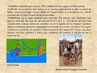 UMBRIA, habitada pels umbres, PICÉ i SABINI eren les regions d’Itàlia central.
LATIUM era el territori dels llatins, on es parlava originalment el llatí. La ciutat de
Roma, centre de la regió i futura capital de l’Imperi romà, es va fundar en el s. VIII aC
a la vora del riu Tíber. El port de Roma era Ostia.
SAMNIUM era la regió habitada pels samnites. Els romans van mantindre tres
guerres amb ells, fins que van ser vençuts en el s. III a. C. Una de les derrotes més
sonades dels romans contra els samnites va ser la batalla de les Forques Caudines
(Horcas Caudinas), durant la segona guerra samnita. Els romans van haver d’acceptar
condicions humiliants de rendició: el desarmament dels legionaris i el pas sota dues
llances samnites clavades a terra, que obligaven els romans a inclinar-se per a
travessar-les.
Port d’Ostia
Batalla de les Forques Caudines
 