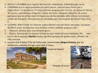  APULIA i CALABRIA eren regions de l’extrem sudoriental, habitades pels oscos.
 CAMPANIA era la regió presidida pel volcà Vesuvi, amb terrenys fèrtils pel a
l’agricultura i la ramaderia. Hi havia colònies gregues com Cumae, on estava la Sibil·la
de Cumes, sacerdotessa d’Apol·lo i oracle del futur i Neapolis (Nàpols). Els antics
pensaven que en el llac Avern hi havia una de les entrades dels inferns. La famoses
ciutats de Pompeia i Herculà van ser assolades per una erupció del Vesuvi l’any 79 d.
C.
 LUCANIA i BRUTTIUM, en l’extrem sudoccidental eren territoris abruptes, escarpats,
de difícil accés. En aquesta zona hi havia moltes colònies gregues com
 Paestum, famosa pels seus temples grecs
 Sibaris, famosa per la riquesa i el luxe en què vivien els seus habitants. Per això
hui en dia la paraula sibarita encara significa persona de gustos molt refinats i de
vida còmoda.
 La zona Sud d’Itàlia i l’illa de Sicília eren anomenades Magna Graecia, per les
nombroses colònies d’origen grec que hi havia.
Temple de Paestum
Pompeia i el Vesuvi
 