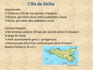 L’illa de Sicília
Anomenada :
Trinàcria o illa de tres puntes, triangular
Sicània, pel noms d’uns antics pobladors, sicans
Sicília, pel noms dels pobladors sículs
Característiques:
De terrenys volcànic (Etna), per això els antics hi situaven
la farga de Vulcà.
Amb assentaments grecs i cartaginesos
Incorporada al territori romà després de la Primera
Guerra Púnica (s. III a.C.)
 
