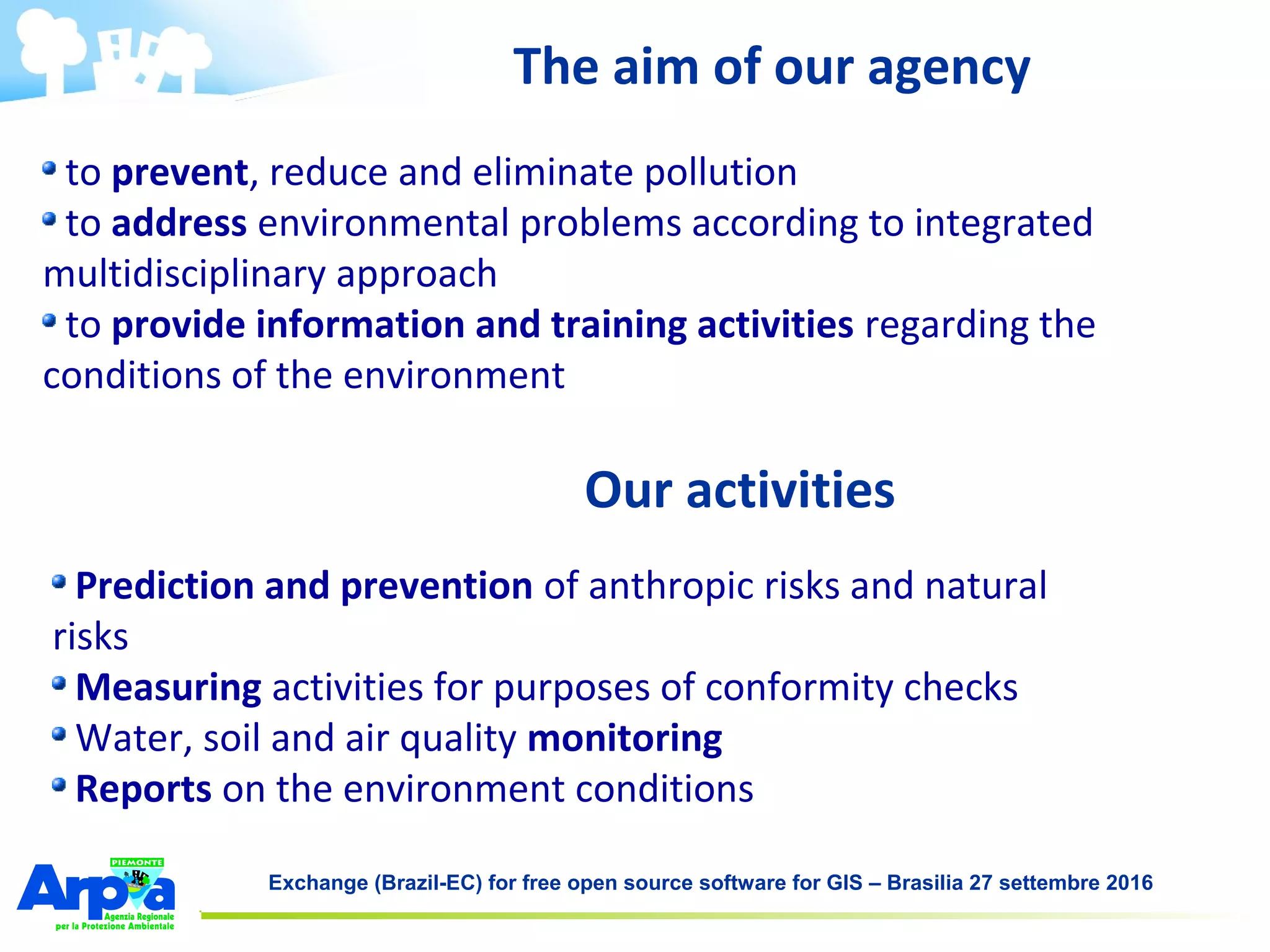 Exchange (Brazil-EC) for free open source software for GIS – Brasilia 27 settembre 2016
to prevent, reduce and eliminate pollution
to address environmental problems according to integrated
multidisciplinary approach
to provide information and training activities regarding the
conditions of the environment
The aim of our agency
Prediction and prevention of anthropic risks and natural
risks
Measuring activities for purposes of conformity checks
Water, soil and air quality monitoring
Reports on the environment conditions
Our activities
 