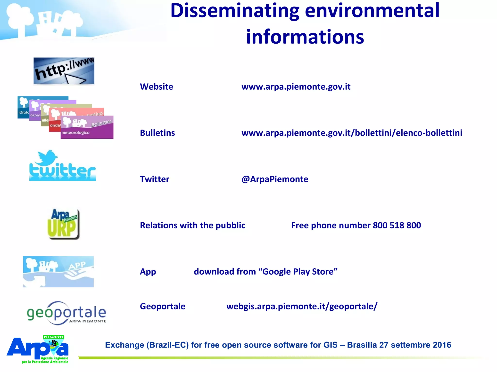 Exchange (Brazil-EC) for free open source software for GIS – Brasilia 27 settembre 2016
Website www.arpa.piemonte.gov.it
Bulletins www.arpa.piemonte.gov.it/bollettini/elenco-bollettini
Twitter @ArpaPiemonte
Relations with the pubblic Free phone number 800 518 800
App download from “Google Play Store”
Geoportale webgis.arpa.piemonte.it/geoportale/
Disseminating environmental
informations
 