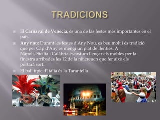    El Carnaval de Venècia, és una de las festes més importantes en el
    país.
   Any nou: Durant les festes d'Any Nou, es beu molt i és tradició
    que per Cap d'Any es mengi un plat de llenties. A
    Nàpols, Sicília i Calàbria éscostum llençar els mobles per la
    finestra arribades les 12 de la nit,creuen que fer això els
    portarà sort.
   El ball típic d'Itàlia és la Tarantella

 
