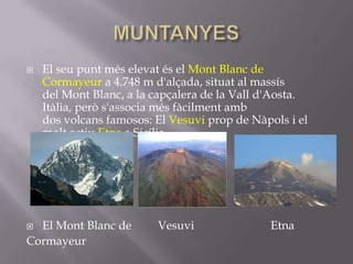    El seu punt més elevat és el Mont Blanc de
    Cormayeur a 4.748 m d'alçada, situat al massís
    del Mont Blanc, a la capçalera de la Vall d'Aosta.
    Itàlia, però s'associa més fàcilment amb
    dos volcans famosos: El Vesuvi prop de Nàpols i el
    molt actiu Etna a Sicília.




 El Mont Blanc de       Vesuvi                Etna
Cormayeur
 
