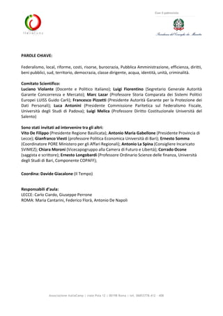 Associazione ItaliaCamp | viale Pola 12 | 00198 Roma | tel. 06853778.412 - 408
Con il patrocinio
PAROLE CHIAVE:
Federalismo, local, riforme, costi, risorse, burocrazia, Pubblica Amministrazione, efficienza, diritti,
beni pubblici, sud, territorio, democrazia, classe dirigente, acqua, identità, unità, criminalità.
Comitato Scientifico:
Luciano Violante (Docente e Politico Italiano); Luigi Fiorentino (Segretario Generale Autorità
Garante Concorrenza e Mercato); Marc Lazar (Professore Storia Comparata dei Sistemi Politici
Europei LUISS Guido Carli); Francesco Pizzetti (Presidente Autorità Garante per la Protezione dei
Dati Personali); Luca Antonini (Presidente Commissione Paritetica sul Federalismo Fiscale,
Università degli Studi di Padova); Luigi Melica (Professore Diritto Costituzionale Università del
Salento)
Sono stati invitati ad intervenire tra gli altri:
Vito De Filippo (Presidente Regione Basilicata); Antonio Maria Gabellone (Presidente Provincia di
Lecce); Gianfranco Viesti (professore Politica Economica Università di Bari); Ernesto Somma
(Coordinatore PORE Ministero per gli Affari Regionali); Antonio La Spina (Consigliere Incaricato
SVIMEZ); Chiara Moroni (Vicecapogruppo alla Camera di Futuro e Libertà); Corrado Ocone
(saggista e scrittore); Ernesto Longobardi (Professore Ordinario Scienze delle finanza, Università
degli Studi di Bari, Componente COPAFF);
Coordina: Davide Giacalone (Il Tempo)
Responsabili d’aula:
LECCE: Carlo Ciardo, Giuseppe Perrone
ROMA: Maria Cantarini, Federico Florà, Antonio De Napoli
 