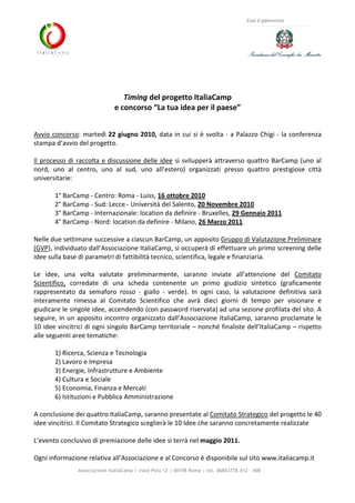 Associazione ItaliaCamp | viale Pola 12 | 00198 Roma | tel. 06853778.412 - 408
Con il patrocinio
Timing del progetto ItaliaCamp
e concorso “La tua idea per il paese”
Avvio concorso: martedì 22 giugno 2010, data in cui si è svolta - a Palazzo Chigi - la conferenza
stampa d’avvio del progetto.
Il processo di raccolta e discussione delle idee si svilupperà attraverso quattro BarCamp (uno al
nord, uno al centro, uno al sud, uno all’estero) organizzati presso quattro prestigiose città
universitarie:
1° BarCamp - Centro: Roma - Luiss, 16 ottobre 2010
2° BarCamp - Sud: Lecce - Università del Salento, 20 Novembre 2010
3° BarCamp - Internazionale: location da definire - Bruxelles, 29 Gennaio 2011
4° BarCamp - Nord: location da definire - Milano, 26 Marzo 2011
Nelle due settimane successive a ciascun BarCamp, un apposito Gruppo di Valutazione Preliminare
(GVP), individuato dall’Associazione ItaliaCamp, si occuperà di effettuare un primo screening delle
idee sulla base di parametri di fattibilità tecnico, scientifica, legale e finanziaria.
Le idee, una volta valutate preliminarmente, saranno inviate all’attenzione del Comitato
Scientifico, corredate di una scheda contenente un primo giudizio sintetico (graficamente
rappresentato da semaforo rosso - giallo - verde). In ogni caso, la valutazione definitiva sarà
interamente rimessa al Comitato Scientifico che avrà dieci giorni di tempo per visionare e
giudicare le singole idee, accendendo (con password riservata) ad una sezione profilata del sito. A
seguire, in un apposito incontro organizzato dall’Associazione ItaliaCamp, saranno proclamate le
10 idee vincitrici di ogni singolo BarCamp territoriale – nonché finaliste dell’ItaliaCamp – rispetto
alle seguenti aree tematiche:
1) Ricerca, Scienza e Tecnologia
2) Lavoro e Impresa
3) Energie, Infrastrutture e Ambiente
4) Cultura e Sociale
5) Economia, Finanza e Mercati
6) Istituzioni e Pubblica Amministrazione
A conclusione dei quattro ItaliaCamp, saranno presentate al Comitato Strategico del progetto le 40
idee vincitrici. Il Comitato Strategico sceglierà le 10 Idee che saranno concretamente realizzate
L’evento conclusivo di premiazione delle idee si terrà nel maggio 2011.
Ogni informazione relativa all’Associazione e al Concorso è disponibile sul sito www.italiacamp.it
 
