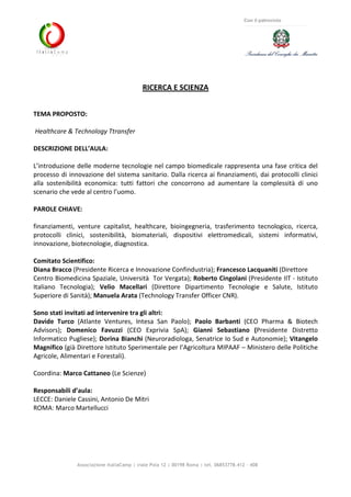 Associazione ItaliaCamp | viale Pola 12 | 00198 Roma | tel. 06853778.412 - 408
Con il patrocinio
RICERCA E SCIENZA
TEMA PROPOSTO:
Healthcare & Technology Ttransfer
DESCRIZIONE DELL’AULA:
L’introduzione delle moderne tecnologie nel campo biomedicale rappresenta una fase critica del
processo di innovazione del sistema sanitario. Dalla ricerca ai finanziamenti, dai protocolli clinici
alla sostenibilità economica: tutti fattori che concorrono ad aumentare la complessità di uno
scenario che vede al centro l’uomo.
PAROLE CHIAVE:
finanziamenti, venture capitalist, healthcare, bioingegneria, trasferimento tecnologico, ricerca,
protocolli clinici, sostenibilità, biomateriali, dispositivi elettromedicali, sistemi informativi,
innovazione, biotecnologie, diagnostica.
Comitato Scientifico:
Diana Bracco (Presidente Ricerca e Innovazione Confindustria); Francesco Lacquaniti (Direttore
Centro Biomedicina Spaziale, Università Tor Vergata); Roberto Cingolani (Presidente IIT - Istituto
Italiano Tecnologia); Velio Macellari (Direttore Dipartimento Tecnologie e Salute, Istituto
Superiore di Sanità); Manuela Arata (Technology Transfer Officer CNR).
Sono stati invitati ad intervenire tra gli altri:
Davide Turco (Atlante Ventures, Intesa San Paolo); Paolo Barbanti (CEO Pharma & Biotech
Advisors); Domenico Favuzzi (CEO Exprivia SpA); Gianni Sebastiano (Presidente Distretto
Informatico Pugliese); Dorina Bianchi (Neuroradiologa, Senatrice Io Sud e Autonomie); Vitangelo
Magnifico (già Direttore Istituto Sperimentale per l’Agricoltura MIPAAF – Ministero delle Politiche
Agricole, Alimentari e Forestali).
Coordina: Marco Cattaneo (Le Scienze)
Responsabili d’aula:
LECCE: Daniele Cassini, Antonio De Mitri
ROMA: Marco Martellucci
 