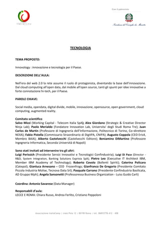 Associazione ItaliaCamp | viale Pola 12 | 00198 Roma | tel. 06853778.412 - 408
Con il patrocinio
TECNOLOGIA
TEMA PROPOSTO:
Innovology : innovazione e tecnologia per il Paese.
DESCRIZIONE DELL’AULA:
Nell’era del web 2.0 la rete assume il ruolo di protagonista, diventando la base dell’innovazione.
Dal cloud computing all’open data, dal mobile all’open source, tanti gli spunti per idee innovative a
forte connotazione hi-tech, per il Paese.
PAROLE CHIAVE:
Social media, opendata, digital divide, mobile, innovazione, opensource, open government, cloud
computing, augmented reality.
Comitato scientifico
Salvo Mizzi (Working Capital - Telecom Italia SpA); Alex Giordano (Strategic & Creative Director
Ninja Lab); Paolo Merialdo (Fondatore Innovation Lab, Universita' degli Studi Roma Tre); Juan
Carlos de Martin (Professore di Ingegneria dell’Informazione, Politecnico di Torino, Co–direttore
NEXA); Fabio Pistella (Commissario Straordinario di DigitPA, CNIPA); Augusto Coppola (CEO Eris4,
Membro BAIA); Alberto Castelvecchi (Castelvecchi Editore); Beniamino DiMartino (Professore
Ingegneria Informatica, Seconda Università di Napoli)
Sono stati invitati ad intervenire tra gli altri:
Luigi Perissich (Presidente Servizi Innovativi e Tecnologici Confindustria); Luigi Di Pace (Director -
R&D, System Integration, Banking Solutions Exprivia SpA); Pietro Leo (Executive IT Architect IBM,
Member IBM Academy of Technology); Roberto Covolo (Bollenti Spiriti); Caterina Policaro
(Catepol); Gianluca Arnesano – CEO Frozenfrogs; Gianfranco De Gregorio (Presidente Comitato
Piccola Industria Molise, Tecnova Data Srl); Pasquale Carrano (Presidente Confindustria Basilicata,
AD Gruppo Mph); Angela Sansonetti (Professoressa Business Organization - Luiss Guido Carli)
Coordina: Antonio Savarese (Data Manager)
Responsabili d’aula:
LECCE E ROMA: Chiara Russo, Andrea Ferlito, Cristiano Peppoloni
 