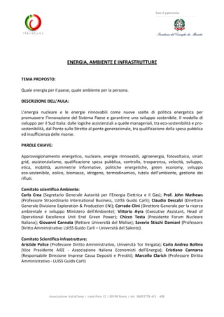 Associazione ItaliaCamp | viale Pola 12 | 00198 Roma | tel. 06853778.412 - 408
Con il patrocinio
ENERGIA, AMBIENTE E INFRASTRUTTURE
TEMA PROPOSTO:
Quale energia per il paese, quale ambiente per la persona.
DESCRIZIONE DELL’AULA:
L’energia nucleare e le energie rinnovabili come nuove scelte di politica energetica per
promuovere l’innovazione del Sistema Paese e garantirne uno sviluppo sostenibile. Il modello di
sviluppo per il Sud Italia: dalle logiche assistenziali a quelle manageriali, tra eco-sostenibilità e pro-
sostenibilità, dal Ponte sullo Stretto al ponte generazionale, tra qualificazione della spesa pubblica
ed insufficienza delle risorse.
PAROLE CHIAVE:
Approvvigionamento energetico, nucleare, energie rinnovabili, agroenergia, fotovoltaico, smart
grid, assistenzialismo, qualificazione spesa pubblica, controllo, trasparenza, velocità, sviluppo,
etica, mobilità, asimmetrie informative, politiche energetiche, green economy, sviluppo
eco-sostenibile, eolico, biomasse, idrogeno, termodinamico, tutela dell’ambiente, gestione dei
rifiuti.
Comitato scientifico Ambiente:
Carlo Crea (Segretario Generale Autorità per l’Energia Elettrica e il Gas); Prof. John Mathews
(Professore Straordinario International Business, LUISS Guido Carli); Claudio Descalzi (Direttore
Generale Divisione Exploration & Production ENI); Corrado Clini (Direttore Generale per la ricerca
ambientale e sviluppo Ministero dell'Ambiente); Vittorio Ayra (Executive Assistant, Head of
Operational Excellence Unit Enel Green Power); Chicco Testa (Presidente Forum Nucleare
Italiano); Giovanni Cannata (Rettore Università del Molise); Saverio Sticchi Damiani (Professore
Diritto Amministrativo LUISS Guido Carli – Università del Salento).
Comitato Scientifico infrastrutture:
Aristide Police (Professore Diritto Amministrativo, Università Tor Vergata); Carlo Andrea Bollino
(Vice Presidente AIEE - Associazione Italiana Economisti dell'Energia); Cristiano Cannarsa
(Responsabile Direzione Imprese Cassa Depositi e Prestiti); Marcello Clarich (Professore Diritto
Amministrativo - LUISS Guido Carli)
 