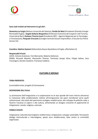 Associazione ItaliaCamp | viale Pola 12 | 00198 Roma | tel. 06853778.412 - 408
Con il patrocinio
Sono stati invitati ad intervenire tra gli altri:
Domenico La Forgia (Rettore Università del Salento); Paride De Masi (Presidente Distretto Energie
Rinnovabili Puglia); Angela Stefania Bergantino (Professore Economia dei trasporti e del Turismo,
Università di Bari); Giuliana Trisorio Liuzzi (Presidente ARTI – Agenzia Regionale per la Tecnologia
e l’Innovazione); Pasquale Criscuolo (Consiglio Centrale Giovani Imprenditori, Criscuolo Eco Petrol
Service Srl).
Coordina: Adelmo Gaetani (Editorialista Nuovo Quotidiano di Puglia, affariitaliani.it)
Responsabili d’aula:
LECCE: Antonio Scalcione, Toni Marciante, Roberta Stefanizzi;
ROMA: Riccardo Maiolini, Alessandro Thomas, Tommaso Jacopo Ulissi, Filippo Salone, Sara
Frazzingaro, Donato Cavaliere, Francesco Calabria.
CULTURA E SOCIALE
TEMA PROPOSTO:
Euromediterraneo: progetti di Connessione
DESCRIZIONE DELL’AULA:
La promozione dell’integrazione e la cooperazione tra le due sponde del mare interno attraverso
la risoluzione delle problematiche relative all’immigrazione dai paesi meridionali verso quelli
settentrionali, alla tutela del patrimonio ecologico mediterraneo, allo sviluppo di politiche volte a
favorire l'accesso al sapere e alla cultura, alimentando un bisogno crescente di opportunità di
integrazione: sociale, religiosa, culturale.
PAROLE CHIAVE:
Integrazione culturale;macroregione mediterranea; emigrazione; sviluppo sostenibile; formazione
dialogo interculturale e interreligioso; spazio euro mediterraneo; lotta contro la criminalità
organizzata.
 
