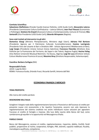 Associazione ItaliaCamp | viale Pola 12 | 00198 Roma | tel. 06853778.412 - 408
Con il patrocinio
Comitato Scientifico:
Sebastiano Maffettone (Preside Facoltà Scienze Politiche, LUISS Guido Carli); Alessandro Laterza
(Presidente Commissione Cultura Confindustria – Laterza Editore); Jean Paul Fitoussi (Economista
e Politologo); Giuliano Da Empoli (Assessore Cultura e Contemporaneità, Comune di Firenze); Rita
Santarelli (Vice Presidente LUISS Guido Carli); Edoardo Winspeare (Regista).
Sono stati invitati ad intervenire tra gli altri:
Domenico Giorgi (Ministro Plenipotenziario, Ministero degli Esteri); Adriana Poli Bortone
(Presidente Agenzia per il Patrimonio Culturale Euromediterraneo); Cosimo Lacirignola
(Presidente Fiera del Levante di Bari e Direttore IAM - Istituto Agronomico Mediterraneo di Bari);
Luigi Sergio (Presidente Unione Comuni Grecìa Salentina); Francesco Palumbo (Direttore Area
Politiche per la Promozione del Territorio, dei Saperi e dei Talenti, Regione Puglia); Hocine Fellag
(Vice Rettore Université Mouloud Mammeri, Tizi-Ouzou, Algeria); Luigi De Luca (Direttore Istituto
Culture Mediterranee Provincia di Lecce); Massimo Bray (Direttore Responsabile, Italianieuropei)
Coordina: Barbara Carfagna (RAI)
Responsabili d’aula:
LECCE: Luigi De Mitri
ROMA: Francesca Guida, Orlando Frasci, Riccardo Santilli, Antonio dell’Atti
ECONOMIA FINANZA E MERCATI
TEMA PROPOSTO:
Alla ricerca del credito perduto
DESCRIZIONE DELL’AULA:
Sciogliere il doppio nodo della regolamentazione bancaria e finanziaria e dell’accesso al credito per
prevenire nuove crisi economiche e far ripartire l’economia, occorre non solo ripensare la
regolamentazione del sistema creditizio ma anche individuare nuove soluzioni per agevolare
l’accesso al credito di famiglie e imprese. Alla luce della nascita della Banca del Sud, come
cambieranno gli equilibri e le opportunità nel Mezzogiorno d’Italia.
PAROLE CHIAVE
Banca del Mezzogiorno, accesso al credito, regolamentazione, risparmio, debito, Confidi, fondi
pubblici, propensione al rischio, cooperative, famiglie, PMI, distretti, capacità reddituali, fiscalità,
manodopera qualificata, competenze.
 