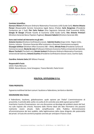 Associazione ItaliaCamp | viale Pola 12 | 00198 Roma | tel. 06853778.412 - 408
Con il patrocinio
Comitato Scientifico:
Gennaro Olivieri (Professore Ordinario Matematica Finanziaria LUISS Guido Carli); Marino Ottavio
Perassi (Responsabile Servizio Consulenza legale Banca d’Italia); Carlo Borgomeo (Presidente
Fondazione per il Sud); Pier Carlo Padoan (Vice Segretario Generale Chief Economist OCSE);
Giorgio Di Giorgio (Preside Facoltà di Economia LUISS Guido Carli); Vito Antonio Primiceri
(Direttore Generale Banca Popolare Pugliese); Giovanni Sabatini (Direttore Generale ABI).
Sono stati invitati ad intervenire tra gli altri:
Antonio Corvino (Direttore Confindustria Lecce); Gabriele Giudice (Capo Unità - Regno Unito,
Estonia, Lettonia - Direzione Generale Affari economici e finanziari Commissione europea);
Giuseppe Schlitzer (Direttore Affari Economici ABI – ANIA); Alfredo Prete (Presidente Camera di
Commercio Lecce); Nicola De Lisio (Professore Ordinario Economia Politica Università del Salento);
Mauro Torchetti (Torchetti snc); Donato Scolozzi (Professore Ordinario Matematica Finanziaria
Università del Salento); Antonio Scarlino (Presidente Confindustria Giovani Lecce, Scarlino SpA).
Coordina: Antonio Satta (MF-Milano Finanza)
Responsabili d’aula:
LECCE: Paolo Mercurio
ROMA: Alessia Denaro, Irene Smargiassi, Tiziano Mariotti, Paola Fersini
POLITICA, ISTITUZIONI E P.A.
TEMA PROPOSTO:
Il governo multilevel dei beni comuni: localismo e federalismo, territorio e identità.
DESCRIZIONE DELL’AULA:
Il federalismo, localismo, globalizzazione: quale opzione per l’Italia? L’amministrazione di
prossimità, il controllo delle scelte e la scelta di chi controlla sono delle opzioni percorribili?
Invertiamo il punto d’osservazione: non una discussione sul decalogo dei problemi atavici del Sud,
ma sulle risposte alle criticità. Passiamo dalle riforme ideali alle idee riformatrici che possono
realmente essere attuate. Dalla semplificazione della Pubblica Amministrazione
all’amministrazione dei beni pubblici, dalla legittimazione della classe dirigente alle potenzialità
dei privati. Un’aula che cercherà proposte concrete per anticipare il futuro a Sud.
 